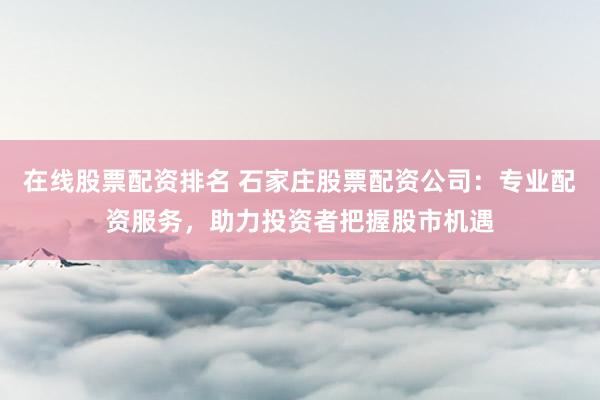 在线股票配资排名 石家庄股票配资公司：专业配资服务，助力投资者把握股市机遇