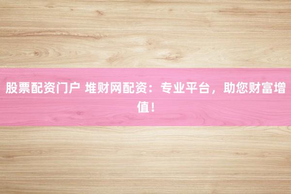 股票配资门户 堆财网配资：专业平台，助您财富增值！