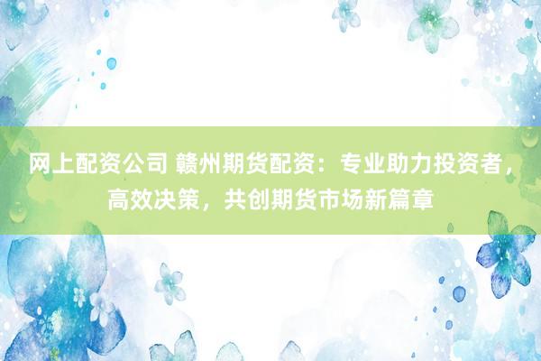 网上配资公司 赣州期货配资：专业助力投资者，高效决策，共创期货市场新篇章