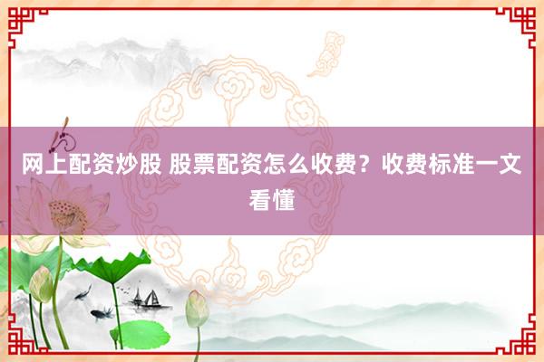 网上配资炒股 股票配资怎么收费？收费标准一文看懂