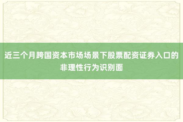 近三个月跨国资本市场场景下股票配资证券入口的非理性行为识别面