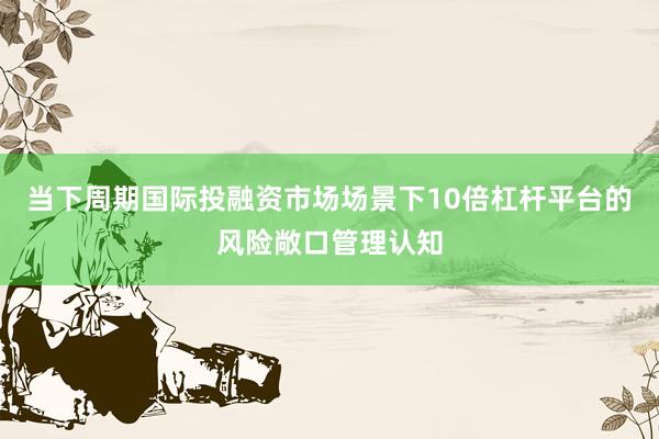 当下周期国际投融资市场场景下10倍杠杆平台的风险敞口管理认知