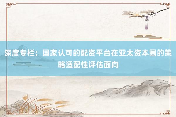 深度专栏：国家认可的配资平台在亚太资本圈的策略适配性评估面向