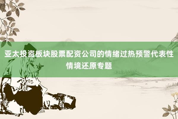 亚太投资板块股票配资公司的情绪过热预警代表性情境还原专题