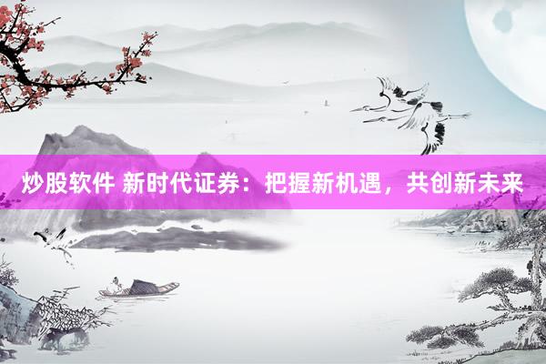 炒股软件 新时代证券：把握新机遇，共创新未来
