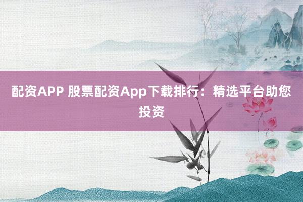 配资APP 股票配资App下载排行：精选平台助您投资