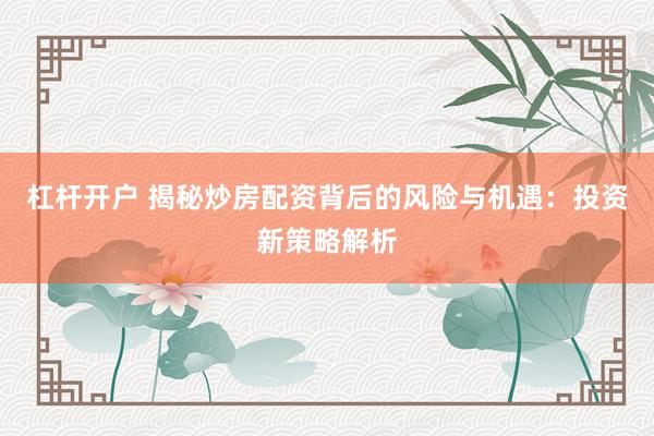 杠杆开户 揭秘炒房配资背后的风险与机遇：投资新策略解析