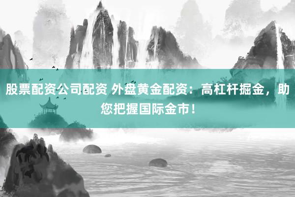 股票配资公司配资 外盘黄金配资：高杠杆掘金，助您把握国际金市！