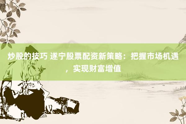 炒股的技巧 遂宁股票配资新策略：把握市场机遇，实现财富增值