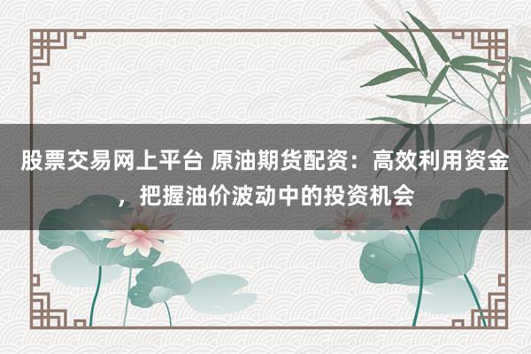 股票交易网上平台 原油期货配资：高效利用资金，把握油价波动中的投资机会