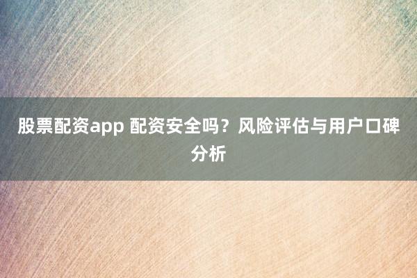 股票配资app 配资安全吗？风险评估与用户口碑分析