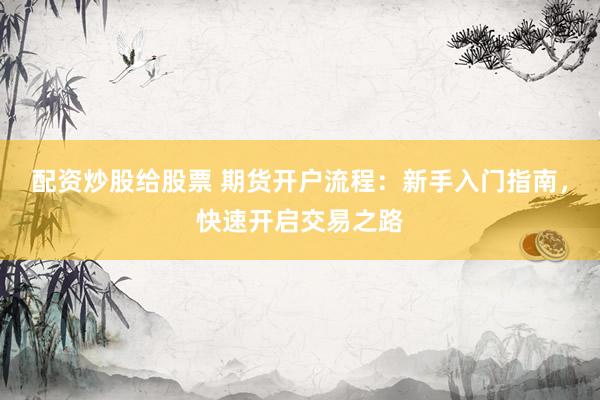 配资炒股给股票 期货开户流程：新手入门指南，快速开启交易之路
