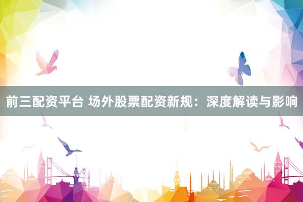前三配资平台 场外股票配资新规：深度解读与影响