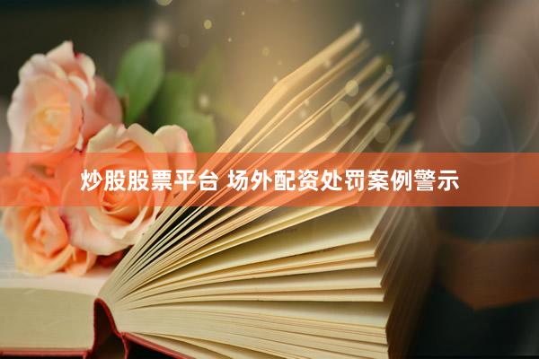 炒股股票平台 场外配资处罚案例警示