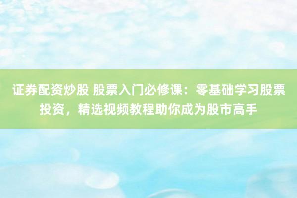 证券配资炒股 股票入门必修课：零基础学习股票投资，精选视频教程助你成为股市高手