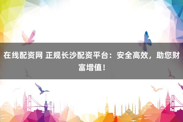 在线配资网 正规长沙配资平台：安全高效，助您财富增值！