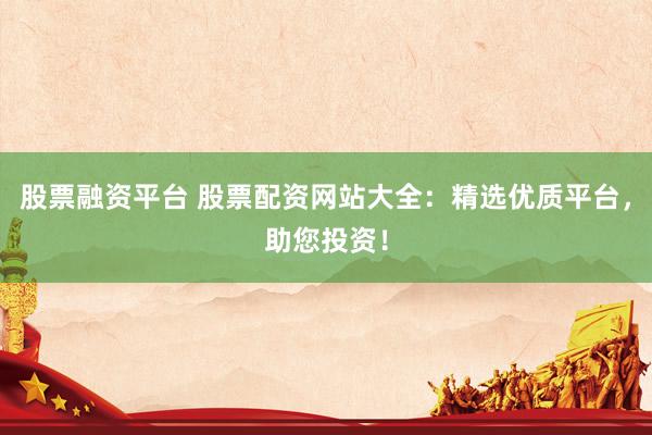 股票融资平台 股票配资网站大全：精选优质平台，助您投资！