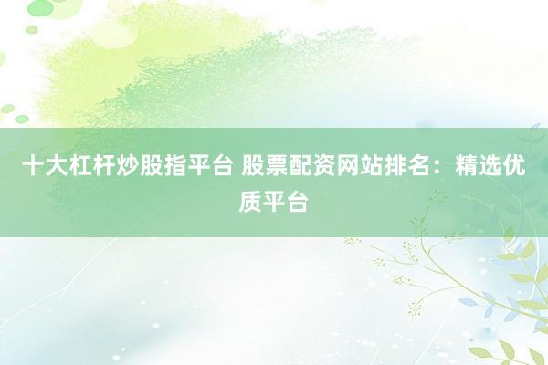 十大杠杆炒股指平台 股票配资网站排名：精选优质平台