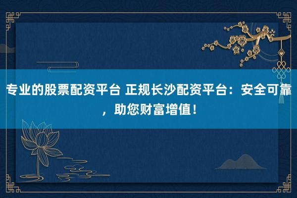 专业的股票配资平台 正规长沙配资平台：安全可靠，助您财富增值！