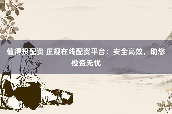 值得投配资 正规在线配资平台：安全高效，助您投资无忧