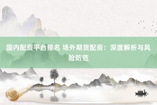 国内配资平台排名 场外期货配资：深度解析与风险防范