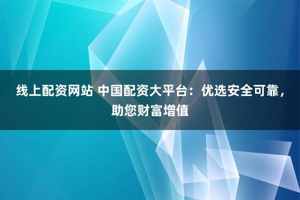 线上配资网站 中国配资大平台：优选安全可靠，助您财富增值