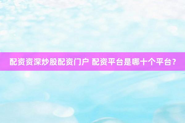 配资资深炒股配资门户 配资平台是哪十个平台？