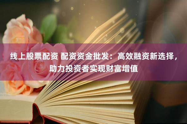 线上股票配资 配资资金批发：高效融资新选择，助力投资者实现财富增值