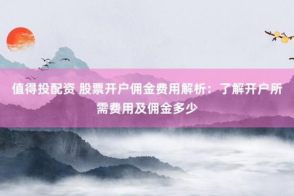 值得投配资 股票开户佣金费用解析：了解开户所需费用及佣金多少