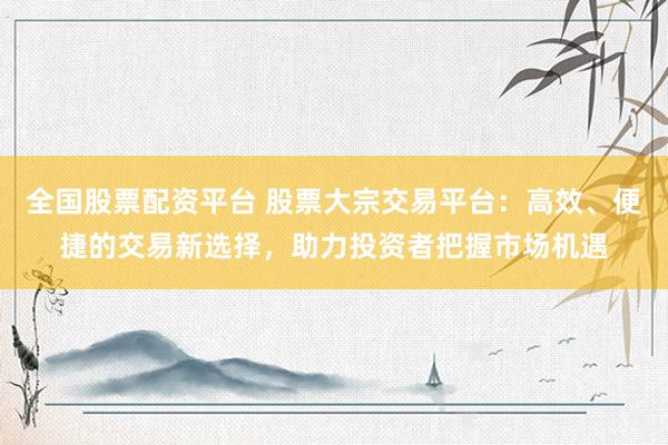 全国股票配资平台 股票大宗交易平台：高效、便捷的交易新选择，助力投资者把握市场机遇