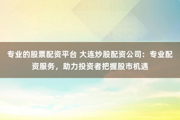 专业的股票配资平台 大连炒股配资公司：专业配资服务，助力投资者把握股市机遇