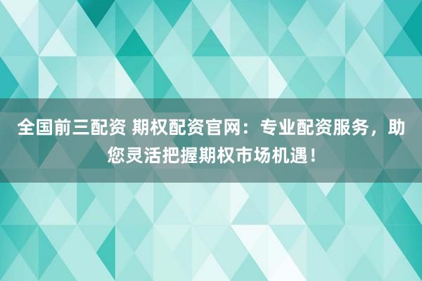 全国前三配资 期权配资官网：专业配资服务，助您灵活把握期权市场机遇！