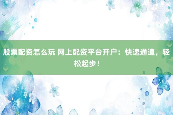 股票配资怎么玩 网上配资平台开户：快速通道，轻松起步！