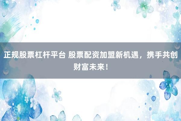 正规股票杠杆平台 股票配资加盟新机遇，携手共创财富未来！