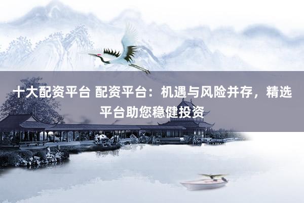 十大配资平台 配资平台：机遇与风险并存，精选平台助您稳健投资