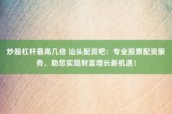 炒股杠杆最高几倍 汕头配资吧：专业股票配资服务，助您实现财富增长新机遇！