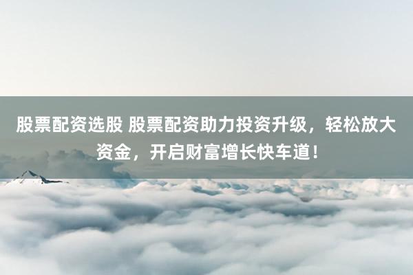 股票配资选股 股票配资助力投资升级，轻松放大资金，开启财富增长快车道！