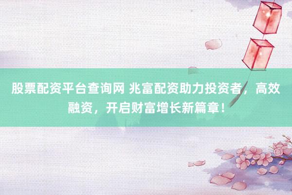 股票配资平台查询网 兆富配资助力投资者，高效融资，开启财富增长新篇章！
