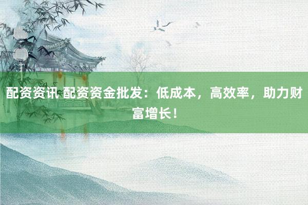 配资资讯 配资资金批发：低成本，高效率，助力财富增长！