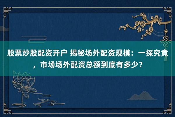股票炒股配资开户 揭秘场外配资规模：一探究竟，市场场外配资总额到底有多少？