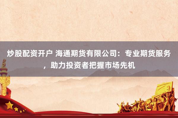 炒股配资开户 海通期货有限公司：专业期货服务，助力投资者把握市场先机