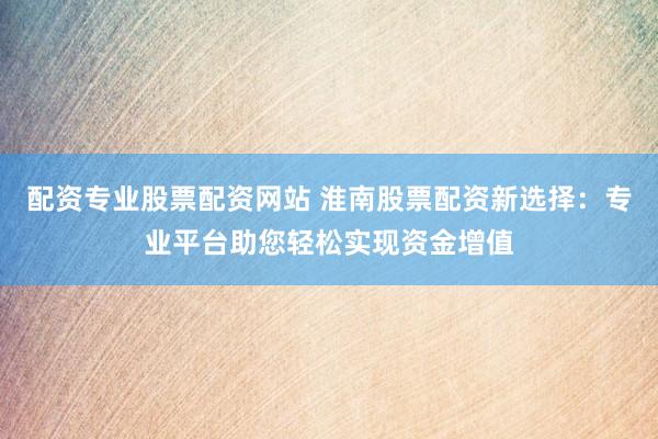 配资专业股票配资网站 淮南股票配资新选择：专业平台助您轻松实现资金增值