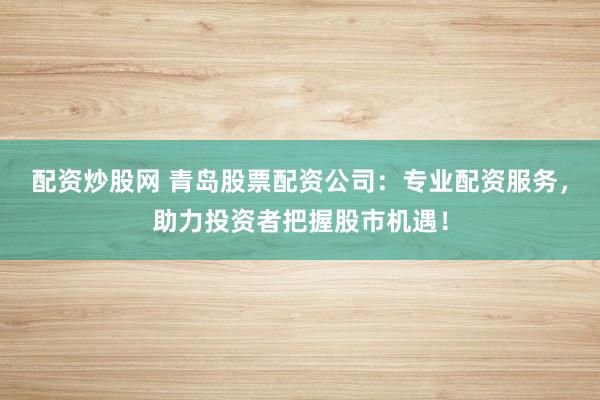 配资炒股网 青岛股票配资公司：专业配资服务，助力投资者把握股市机遇！