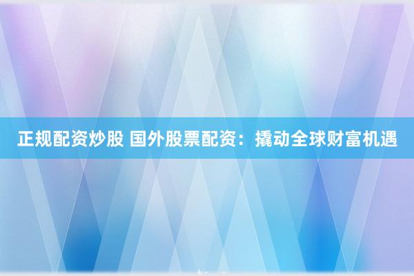 正规配资炒股 国外股票配资：撬动全球财富机遇