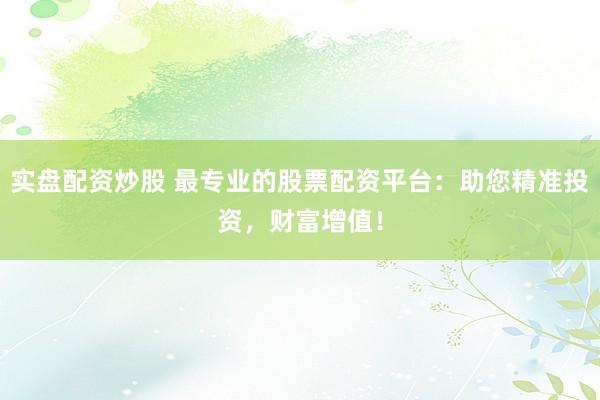 实盘配资炒股 最专业的股票配资平台：助您精准投资，财富增值！